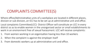 COMPLAINTS COMMITTEE(S)
Where office/Administrative units of a workplace are located in different places,
division or sub division, an ICC has to be set up at administrative unit and office.
Local complaints Committee(LCC)- District Officer will constitute an LCC in every
district so as to enable women in the unorganised sector or small establishments to
work in an environment free of sexual harassment. LCC will receive complaints:
1. From women working in an organisation having less than 10 workers
2. When the complaint is against the employer itself
3. From domestic workers up at administrative unit and office.
 