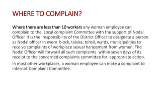WHERE TO COMPLAIN?
Where there are less than 10 workers any woman employee can
complain to the Local complaint Committee with the support of Nodal
Officer. It is the responsibility of the District Officer to designate a person
as Nodal officer in every block, taluka, tehsil, wards, municipalities to
receive complaints of workplace sexual harassment from women. The
Nodal Officer will forward all such complaints within seven days of its
receipt to the concerned complaints committee for appropriate action.
In most other workplaces, a woman employee can make a complaint to
Internal Complaint Committee.
 