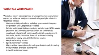WHAT IS A WORKPLACE?
Workplace covers both organised or unorganised sectors whether
owned by Indian or foreign company having workplace in India:
Organised Sector:
• Government Organizations, including government Company,
Corporation and Cooperative Societies
• Private sector organizations, venture, society, trust, NGO, service
providers etc. providing services which are commercial,
vocational, educational, sports, professional, entertainment,
industrial, health related or financial activities including
production, supply, sale, distribution or service.
• Hospitals/Nursing Homes
• Sports Institutes/Facilities
• Places visited by employee(including while on travel), including
transportation provided by employer
• A dwelling place or house
 