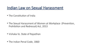 Indian Law on Sexual Harassment
• The Constitution of India
• The Sexual Harassment of Women at Workplace (Prevention,
Prohibition and Redressal) Act, 2013
• Vishaka Vs. State of Rajasthan
• The Indian Penal Code, 1860
 