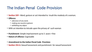 The Indian Penal Code Provision
• Section 509 - Word, gesture or act intended to insult the modesty of a woman;
• Offence:
• utterance of any word,
• making any sound or gesture
• exhibiting any object
• With an intention to intrude upon the privacy of such woman
• Punishment: Simple imprisonment up to 3 years + fine
• Nature of offence: Cognizable
• Amendment to the Indian Penal Code Provision
• Section 354 A: Sexual harassment and punishment for sexual harassment
 