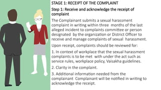 STAGE 1: RECEIPT OF THE COMPLAINT
Step 1: Receive and acknowledge the receipt of
complaint
The Complainant submits a sexual harassment
complaint in writing within three months of the last
alleged incident to complaints committee or person
designated by the organization or District Officer to
receive and manage complaints of sexual harassment.
Upon receipt, complaints should be reviewed for:
1. In context of workplace that the sexual harassment
complaints is to be met with under the act such as
service rules, workplace policy, Vaisakha guidelines.
2. Clarity in the complaint.
3. Additional information needed from the
complainant Complainant will be notified in writing to
acknowledge the receipt.
 