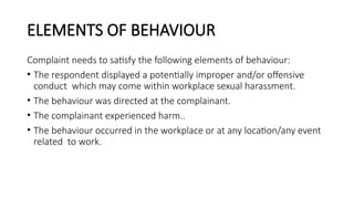 ELEMENTS OF BEHAVIOUR
Complaint needs to satisfy the following elements of behaviour:
• The respondent displayed a potentially improper and/or offensive
conduct which may come within workplace sexual harassment.
• The behaviour was directed at the complainant.
• The complainant experienced harm..
• The behaviour occurred in the workplace or at any location/any event
related to work.
 