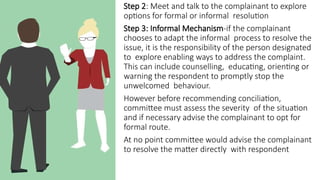 Step 2: Meet and talk to the complainant to explore
options for formal or informal resolution
Step 3: Informal Mechanism-if the complainant
chooses to adapt the informal process to resolve the
issue, it is the responsibility of the person designated
to explore enabling ways to address the complaint.
This can include counselling, educating, orienting or
warning the respondent to promptly stop the
unwelcomed behaviour.
However before recommending conciliation,
committee must assess the severity of the situation
and if necessary advise the complainant to opt for
formal route.
At no point committee would advise the complainant
to resolve the matter directly with respondent
 