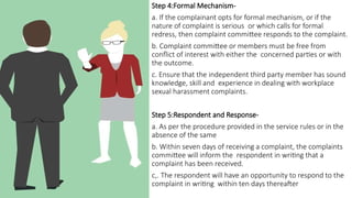 Step 4:Formal Mechanism-
a. If the complainant opts for formal mechanism, or if the
nature of complaint is serious or which calls for formal
redress, then complaint committee responds to the complaint.
b. Complaint committee or members must be free from
conflict of interest with either the concerned parties or with
the outcome.
c. Ensure that the independent third party member has sound
knowledge, skill and experience in dealing with workplace
sexual harassment complaints.
Step 5:Respondent and Response-
a. As per the procedure provided in the service rules or in the
absence of the same
b. Within seven days of receiving a complaint, the complaints
committee will inform the respondent in writing that a
complaint has been received.
c,. The respondent will have an opportunity to respond to the
complaint in writing within ten days thereafter
 
