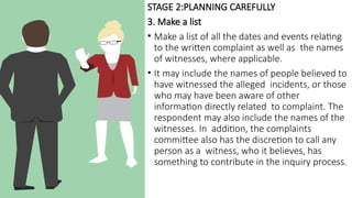 STAGE 2:PLANNING CAREFULLY
3. Make a list
• Make a list of all the dates and events relating
to the written complaint as well as the names
of witnesses, where applicable.
• It may include the names of people believed to
have witnessed the alleged incidents, or those
who may have been aware of other
information directly related to complaint. The
respondent may also include the names of the
witnesses. In addition, the complaints
committee also has the discretion to call any
person as a witness, who it believes, has
something to contribute in the inquiry process.
 