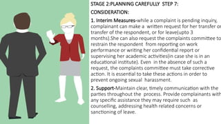 STAGE 2:PLANNING CAREFULLY STEP 7:
CONSIDERATION:
1. Interim Measures-while a complaint is pending inquiry,
complainant can make a written request for her transfer or
transfer of the respondent, or for leave(upto 3
months).She can also request the complaints committee to
restrain the respondent from reporting on work
performance or writing her confidential report or
supervising her academic activities(in case she is in an
educational institute). Even in the absence of such a
request, the complaints committee must take corrective
action. It is essential to take these actions in order to
prevent ongoing sexual harassment.
2. Support-Maintain clear, timely communication with the
parties throughout the process. Provide complainants with
any specific assistance they may require such as
counselling, addressing health related concerns or
sanctioning of leave.
 