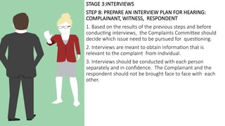 STAGE 3:INTERVIEWS
STEP 8: PREPARE AN INTERVIEW PLAN FOR HEARING:
COMPLAINANT, WITNESS, RESPONDENT
1. Based on the results of the previous steps and before
conducting interviews, the Complaints Committee should
decide which issue need to be pursued for questioning.
2. Interviews are meant to obtain information that is
relevant to the complaint from individual.
3. Interviews should be conducted with each person
separately and in confidence. The Complainant and the
respondent should not be brought face to face with each
other.
 