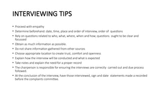 INTERVIEWING TIPS
• Proceed with empathy
• Determine beforehand: date, time, place and order of interview, order of questions
• Rely on questions related to who, what, where, when and how; questions ought to be clear and
focussed
• Obtain as much information as possible.
• Do not share information gathered from other sources
• Choose appropriate location to create trust, comfort and openness
• Explain how the interview will be conducted and what is expected
• Take notes and explain the need for a proper record
• The chairperson is responsible for ensuring the interviews are correctly carried out and due process
followed.
• At the conclusion of the interview, have those interviewed, sign and date statements made a recorded
before the complaints committee.
 