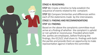 STAGE 4: REASONING:
STEP 11: Create a timeline to help establish the
sequence of events related to the complaint.
STEP 12: Compare Similarities and differences within
each of the statements made by the interviewees.
STAGE 5: FINDING AND RECOMMENDATIONS
STEP 13: FINDING:
Based on the above the complaints committee must
arrive at a finding of whether the complaint is upheld
or not upheld or inconclusive. Provided where both
the parties are employees, before finalising the
findings, the ICC/LCC shall share its findings with both
the parties and provide them an opportunity to make
representation against it before the committee
 
