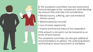 3. The complaints committee may also recommend
financial damages to the complainant, while deciding
the amount they shall take into consideration:
• Mental trauma, suffering, pain and emotional
distress caused
• Medical expenses incurred
• Loss of career opportunity
• Income and financial status of the respondent
If the amount is not paid it can be recovered as an
arrear of land revenue
The complaints committee can also give additional
recommendations to address the underlying factors
contributing to sexual harassment at workplace
 