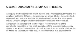 SEXUAL HARASSMENT COMPLAINT PROCESS
An inquiry must be completed within 90 days and a final report submitted to the
employer or District Officer(as the case may be) within 10 days thereafter. Such
report will also be made available to the concerned parties. The employer of
District Officer is obliged to act on the recommendations within 60 days.
Any person not satisfied with the findings or recommendations of the
complaints committee or non implementation of the recommendations, may
appeal in an appropriate court or tribunal, as prescribed under the service rules
or where no such service rules exist, in such manner as may be prescribed.
 