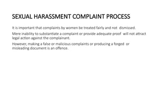 SEXUAL HARASSMENT COMPLAINT PROCESS
It is important that complaints by women be treated fairly and not dismissed.
Mere inability to substantiate a complaint or provide adequate proof will not attract
legal action against the complainant.
However, making a false or malicious complaints or producing a forged or
misleading document is an offence.
 