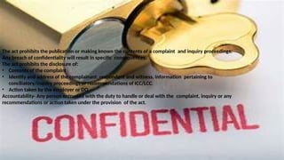 The act prohibits the publication or making known the contents of a complaint and inquiry proceedings.
Any breach of confidentiality will result in specific consequences.
The act prohibits the disclosure of:
• Contents of the complaint
• Identity and address of the complainant, respondent and witness, information pertaining to
conciliatory/inquiry proceedings or recommendations of ICC/LCC.
• Action taken by the employer or DO
Accountability- Any person entrusted with the duty to handle or deal with the complaint, inquiry or any
recommendations or action taken under the provision of the act.
 