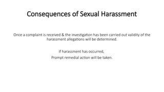 Consequences of Sexual Harassment
Once a complaint is received & the investigation has been carried out validity of the
harassment allegations will be determined.
If harassment has occurred,
Prompt remedial action will be taken.
 