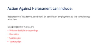 Action Against Harassment can Include:
Restoration of lost terms, conditions or benefits of employment to the complaining
associate.
Disciplination of Harasser :
• Written disciplinary warnings
• Demotion
• Suspension
• Termination
 