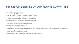 KEY RESPONSIBILITIES OF COMPLAINTS COMMITTEE
• Be thoroughly prepared.
• Know the act, policy or relevant service rules.
• Gather and record all relevant information.
• Determine the main issue in the complaint.
• Prepare relevant interview questions.
• Conduct necessary interviews.
• Ensure parties are made aware of the process and their rights and responsibilities within it.
• Analyze information gathered.
• Prepare the report with findings /recommendations.
 