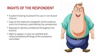 RIGHTS OF THE RESPONDENT
• A patient hearing to present his case in non biased
manner.
• Copy of the statement alongwith all the evidence
and a list of witness submitted by the complainant.
• Keeping his identity confidential throughout the
process.
• Right to appeal, in case not satisfied with
recommendations/findings of the complaints
committee.
 