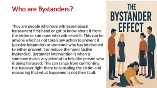 Who are Bystanders?
They are people who have witnessed sexual
harassment first-hand or got to know about it from
the victim or someone who witnessed it. This can be
anyone who has not taken any action to prevent it
(passive bystander) or someone who has intervened
to either prevent it or reduce the harm (active
bystander). Bystander intervention is when a
someone makes any attempt to help the person who
is being harassed. This can range from confronting
the harasser right there to consoling the victim and
reassuring that what happened is not their fault.
 