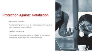 Retaliation includes:
•Marginalizing someone in the workplace with regard to
their roles and responsibilities
•Socially ostracizing
•Intimidating someone close or related to the victim;
(physically, psychologically, or emotionally)
Protection Against Retaliation
Retaliation
 