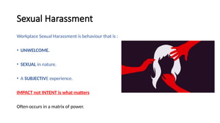 Sexual Harassment
Workplace Sexual Harassment is behaviour that is :
• UNWELCOME.
• SEXUAL in nature.
• A SUBJECTIVE experience.
IMPACT not INTENT is what matters
Often occurs in a matrix of power.
 
