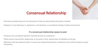 Consensual Relationship
•Consensual relationships are not harassment if they are welcomed by the person involved.
•However, if such behaviour is unwelcome, such behaviour is considered creating a hostile environment.
If a consensual relationship ceases to exist
•Conduct once considered welcome may later be seen as unwelcome.
•Either person may end the relationship, at any point in time, without fear of retaliation at the job.
•Behaviour that was welcome within a consensual relationship becomes unwelcome and it will be treated as sexual
harassment.
 