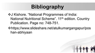 Bibliography
J Kishore. “National Programmes of India:
National Nutritional Scheme”. 11th edition. Country
Publication. Page no: 748-751.
https;//www.slideshare.net/atulkumargangapur/pos
han-abhiyaan
 