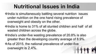 Nutritional Issues in India
India is simultaneously battling several nutrition issues
under nutrition on the one hand rising prevalence of
overweight and obesity on the other.
India is home to 31% of all stunted children and half of all
wasted children across the globe.
India’s under-five wasting prevalence of 20.8% is also
greater then the developing country average of 8.9%.
As of 2015, the national prevalence of under-five
overweight is 2.4%.
 