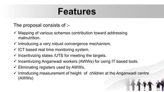 Features
The proposal consists of :-
 Mapping of various schemes contribution toward addressing
malnutrition.
 Introducing a very robust convergence mechanism.
 ICT based real time monitoring system.
 Incentivizing states /UTS for meeting the targets.
 Incentivizing Anganwadi workers (AWWs) for using IT based tools.
 Eliminating registers used by AWWs.
 Introducing measurement of height of children at the Anganwadi centre
(AWWs)
 