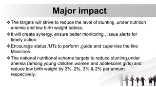 Major impact
The targets will strive to reduce the level of stunting ,under nutrition
anemia and low birth weight babies.
It will create synergy, ensure better monitoring , issue alerts for
timely action.
Encourage status /UTs to perform ,guide and supervise the line
Ministries.
The national nutritional scheme targets to reduce stunting,under
anemia (among young children women and adolescent girls) and
reduce low birth weight by 2%, 2%, 3% & 2% per annum
respectively.
 