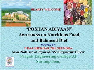 1
HEARTY WELCOME
Presented by:
P RAJ SHEKHAR PHANEENDRA
Assoc Professor of Physics & NSS Programme Officer
Pragati Engineering College(A)
Surampalem,
“POSHAN ABIYAAN”
Awareness on Nutritious Food
and Balanced Diet
 