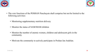 • The core functions of the POSHAN Panchayats shall comprise but not be limited to the
following activities:
• Monitoring supplementary nutrition delivery
• Monitor the status of SAM/MAM children
• Monitor the number of anemic women, children and adolescent girls in the
community.
• Motivate the community to actively participate in Poshan Jan Andolan.
23-09-2023 23
 