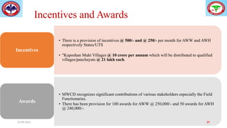 Incentives and Awards
• There is a provision of incentives @ 500/- and @ 250/- per month for AWW and AWH
respectively States/UTS
• "Kuposhan Mukt Villages @ 10 crore per annum which will be distributed to qualified
villages/panchayats @ 21 lakh each.
Incentives
• MWCD recognizes significant contributions of various stakeholders especially the Field
Functionaries.
• There has been provision for 100 awards for AWW @ 250,000/- and 50 awards for AWH
@ 240,000/-.
Awards
23-09-2023 27
 