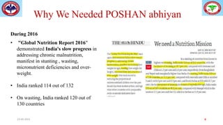 Why We Needed POSHAN abhiyan
• "Global Nutrition Report 2016"
demonstrated India's slow progress in
addressing chronic malnutrition,
manifest in stunting , wasting,
micronutrient deficiencies and over-
weight.
• India ranked 114 out of 132
• On wasting, India ranked 120 out of
130 countries
During 2016
23-09-2023 6
 