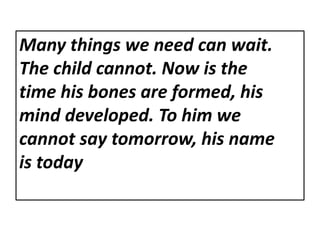 Many things we need can wait.
The child cannot. Now is the
time his bones are formed, his
mind developed. To him we
cannot say tomorrow, his name
is today
 