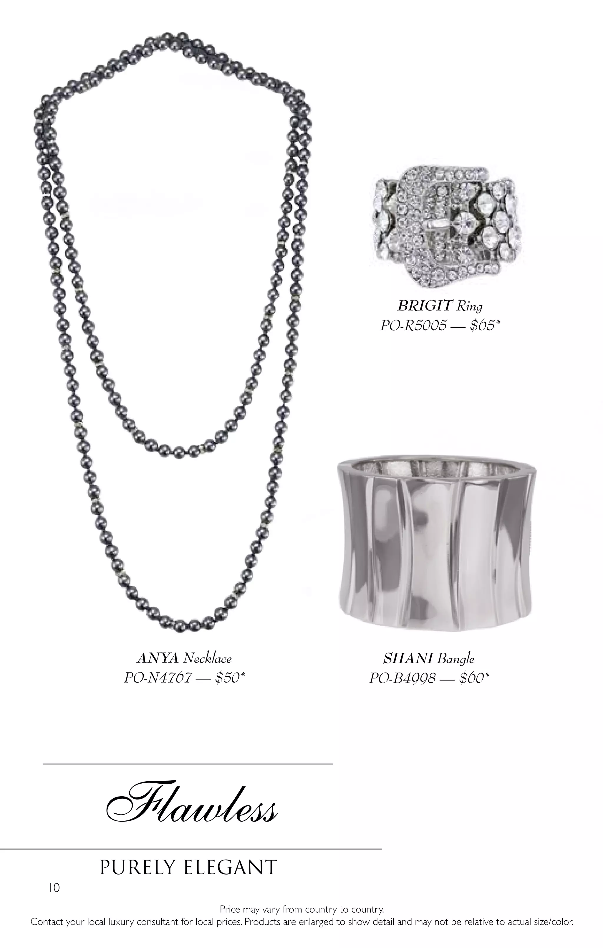 10
Flawless
Purely Elegant
Price may vary from country to country.
Contact your local luxury consultant for local prices. Products are enlarged to show detail and may not be relative to actual size/color.
SHANI Bangle
PO-B4998 — $60*
BRIGIT Ring
PO-R5005 — $65*
ANYA Necklace
PO-N4767 — $50*
 
