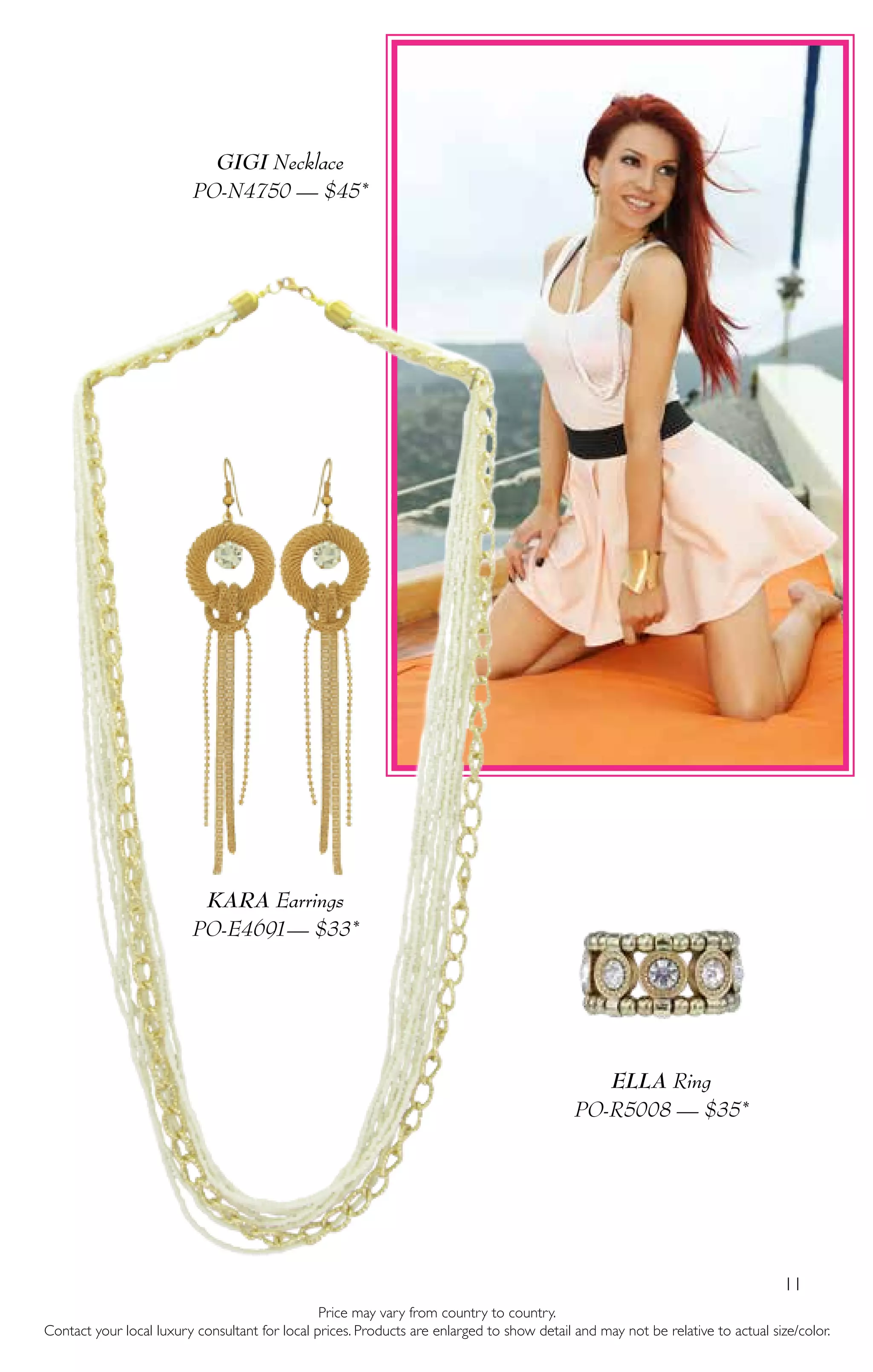 11
GIGI Necklace
PO-N4750 — $45*
ELLA Ring
PO-R5008 — $35*
KARA Earrings
PO-E4691— $33*
Price may vary from country to country.
Contact your local luxury consultant for local prices. Products are enlarged to show detail and may not be relative to actual size/color.
 