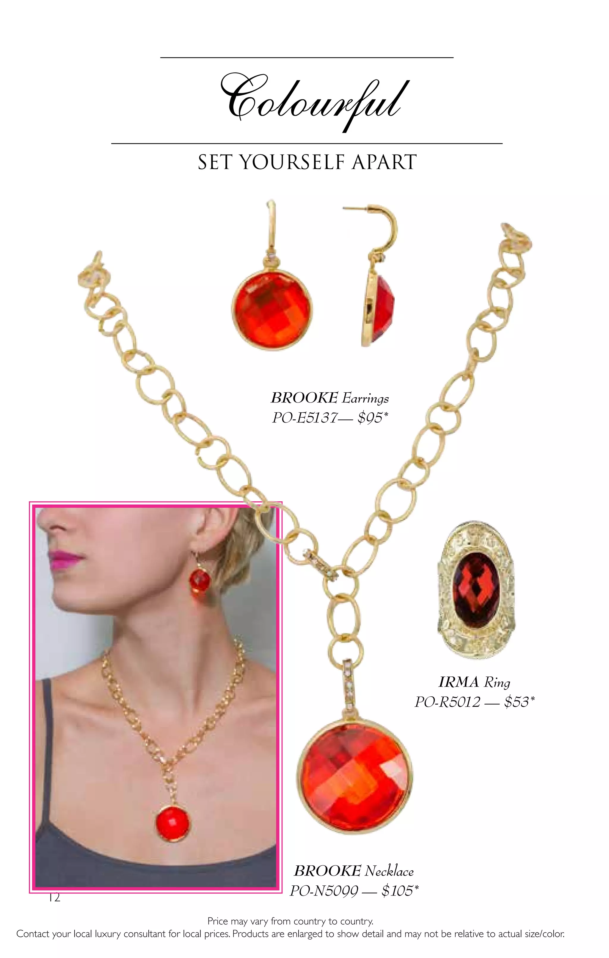 12
Price may vary from country to country.
Contact your local luxury consultant for local prices. Products are enlarged to show detail and may not be relative to actual size/color.
BROOKE Necklace
PO-N5099 — $105*
BROOKE Earrings
PO-E5137— $95*
Colourful
set yourself apart
IRMA Ring
PO-R5012 — $53*
 