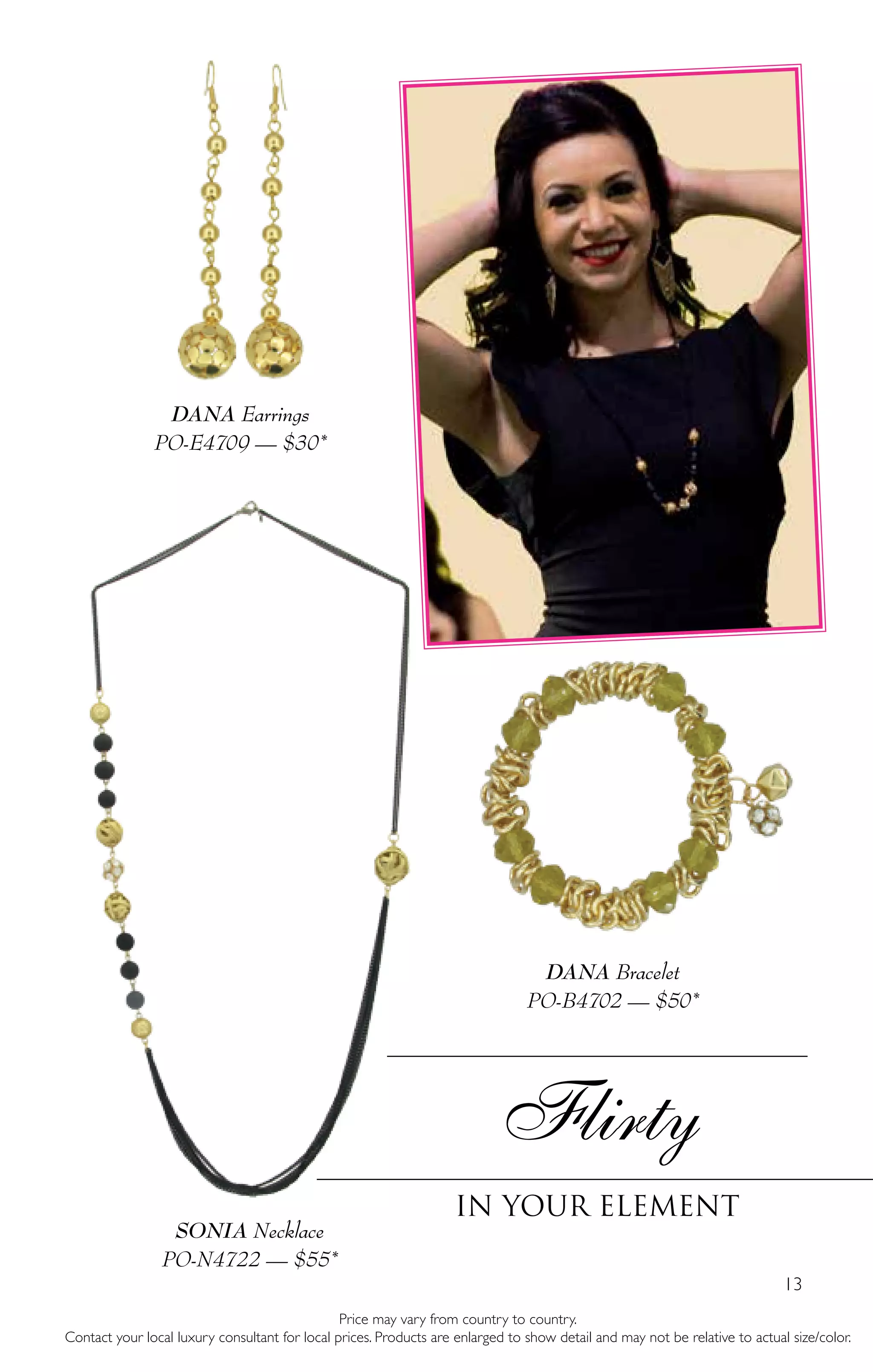 13
DANA Bracelet
PO-B4702 — $50*
SONIA Necklace
PO-N4722 — $55*
Flirty
In your element
DANA Earrings
PO-E4709 — $30*
Price may vary from country to country.
Contact your local luxury consultant for local prices. Products are enlarged to show detail and may not be relative to actual size/color.
 