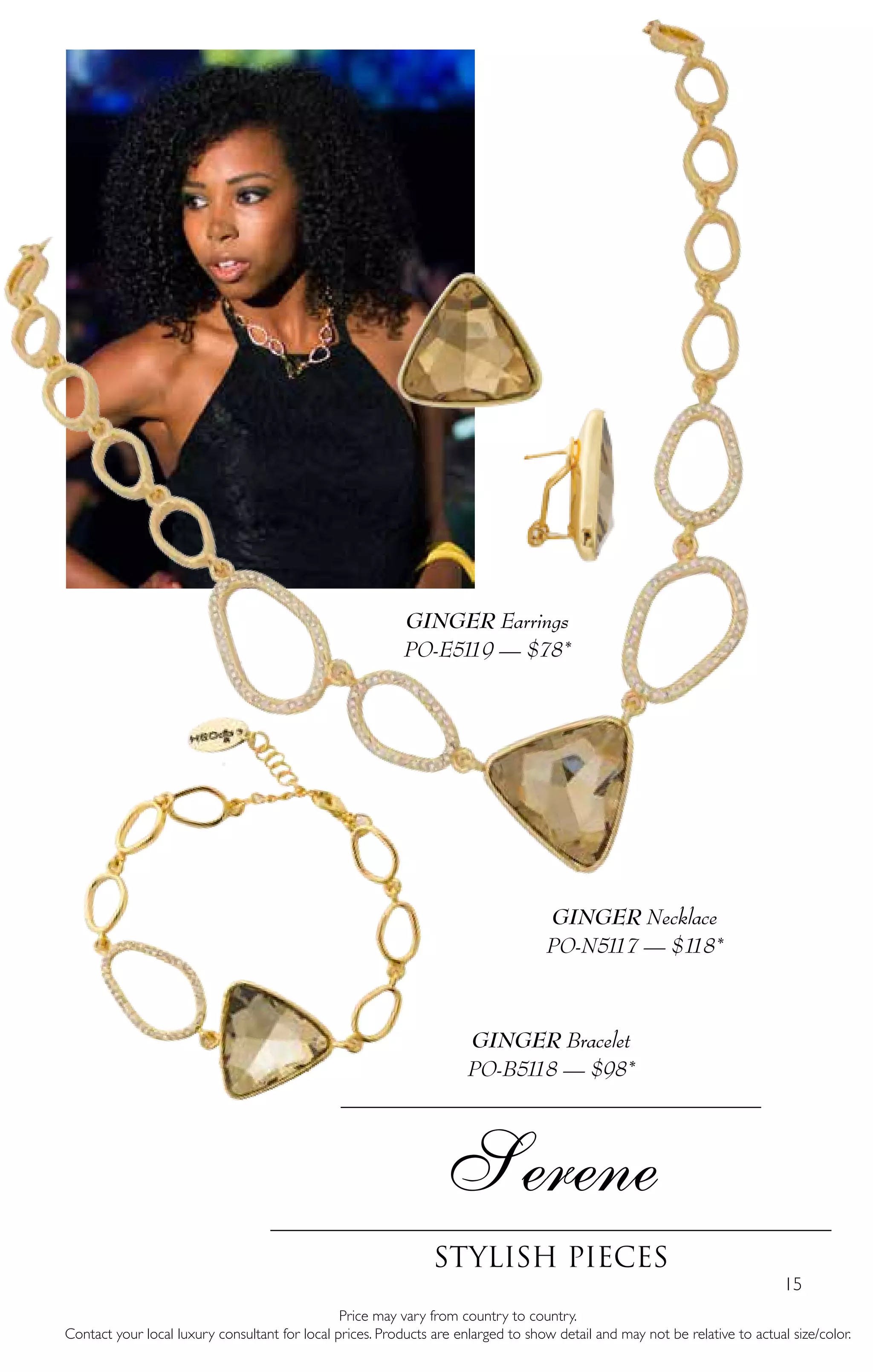 15
Price may vary from country to country.
Contact your local luxury consultant for local prices. Products are enlarged to show detail and may not be relative to actual size/color.
Serene
stylish pieces
GINGER Necklace
PO-N5117 — $118*
GINGER Bracelet
PO-B5118 — $98*
GINGER Earrings
PO-E5119 — $78*
 
