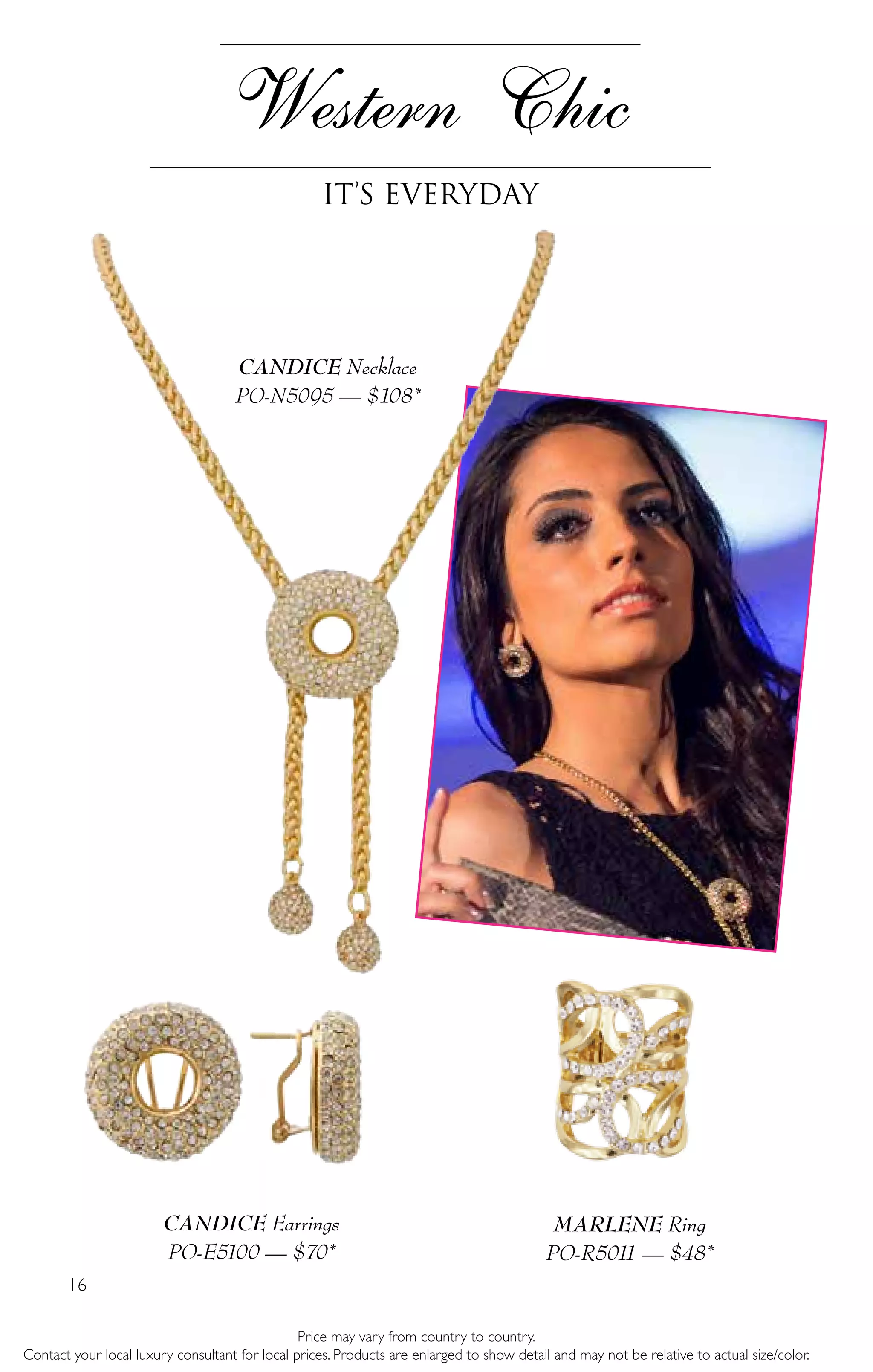 16
Western Chic
It’s Everyday
Price may vary from country to country.
Contact your local luxury consultant for local prices. Products are enlarged to show detail and may not be relative to actual size/color.
CANDICE Earrings
PO-E5100 — $70*
CANDICE Necklace
PO-N5095 — $108*
MARLENE Ring
PO-R5011 — $48*
 