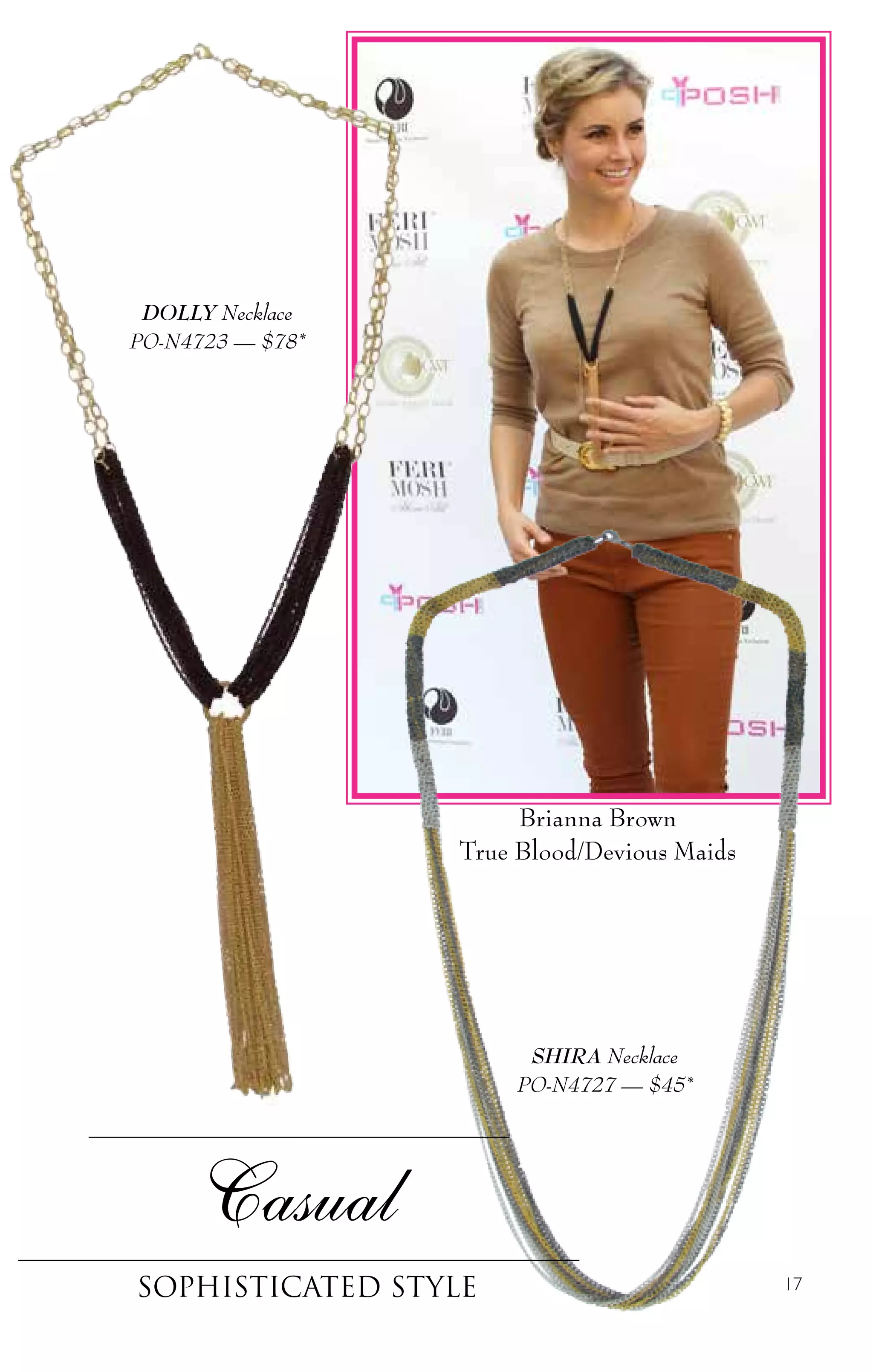 17
Casual
sophisticated style
SHIRA Necklace
PO-N4727 — $45*
DOLLY Necklace
PO-N4723 — $78*
Brianna Brown
True Blood/Devious Maids
 