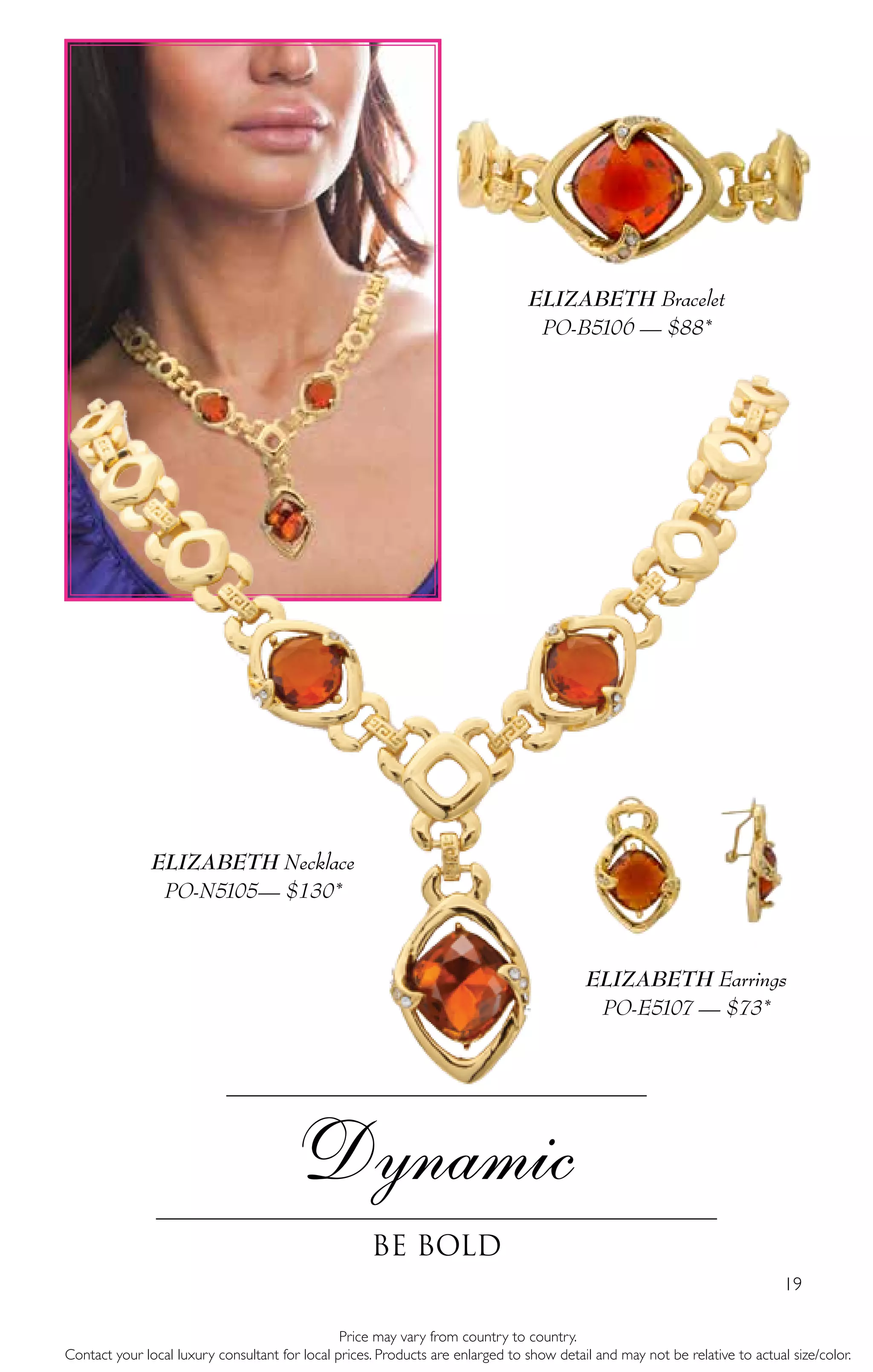 19
Dynamic
Be Bold
Price may vary from country to country.
Contact your local luxury consultant for local prices. Products are enlarged to show detail and may not be relative to actual size/color.
ELIZABETH Necklace
PO-N5105— $130*
ELIZABETH Earrings
PO-E5107 — $73*
ELIZABETH Bracelet
PO-B5106 — $88*
 