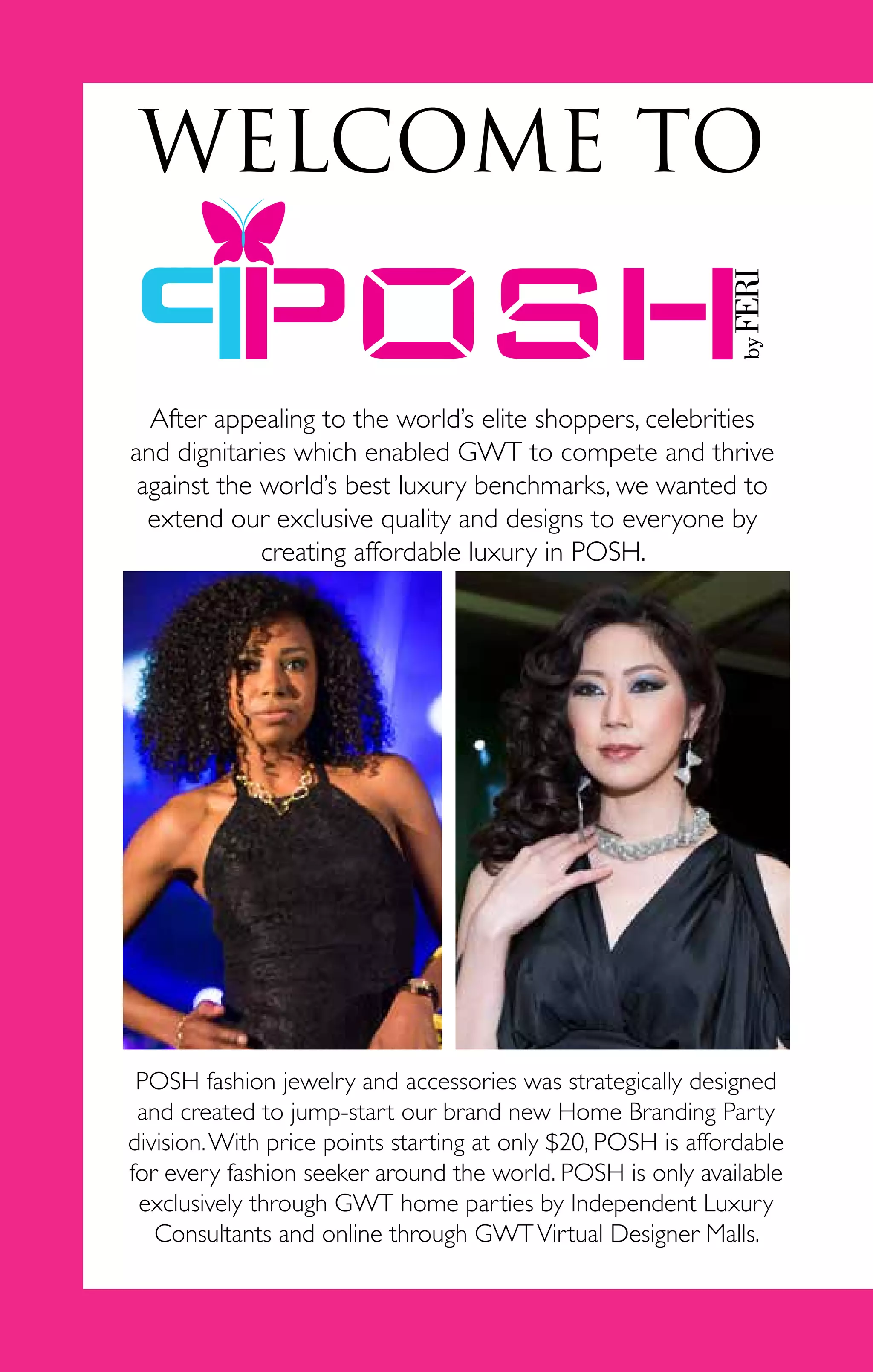 2
WELCOME TO
After appealing to the world’s elite shoppers, celebrities
and dignitaries which enabled GWT to compete and thrive
against the world’s best luxury benchmarks, we wanted to
extend our exclusive quality and designs to everyone by
creating affordable luxury in POSH.
POSH fashion jewelry and accessories was strategically designed
and created to jump-start our brand new Home Branding Party
division.With price points starting at only $20, POSH is affordable
for every fashion seeker around the world. POSH is only available
exclusively through GWT home parties by Independent Luxury
Consultants and online through GWTVirtual Designer Malls.
 