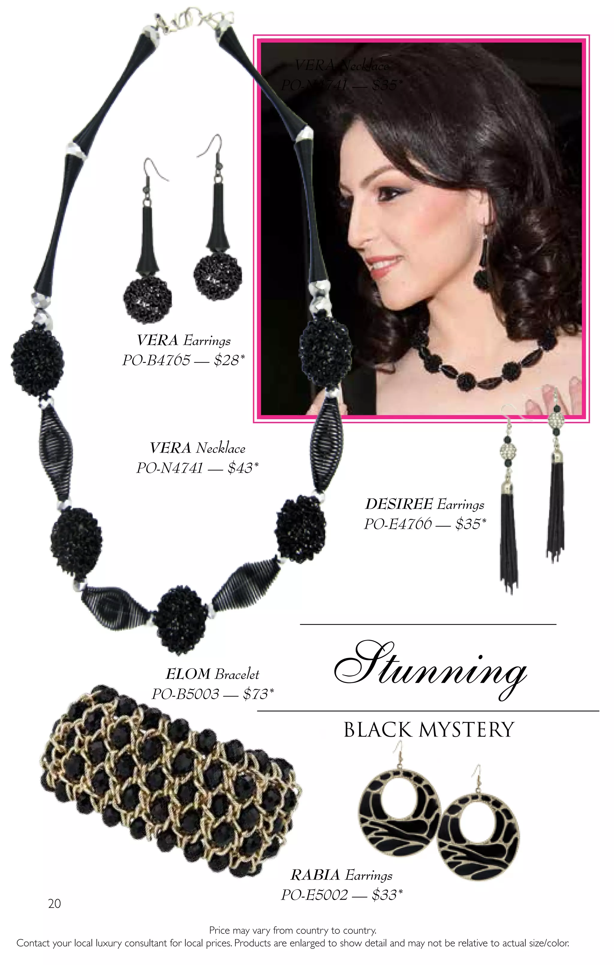 20
Price may vary from country to country.
Contact your local luxury consultant for local prices. Products are enlarged to show detail and may not be relative to actual size/color.
Stunning
Black Mystery
VERA Necklace
PO-N4741 — $35*
ELOM Bracelet
PO-B5003 — $73*
VERA Necklace
PO-N4741 — $43*
DESIREE Earrings
PO-E4766 — $35*
RABIA Earrings
PO-E5002 — $33*
VERA Earrings
PO-B4765 — $28*
 