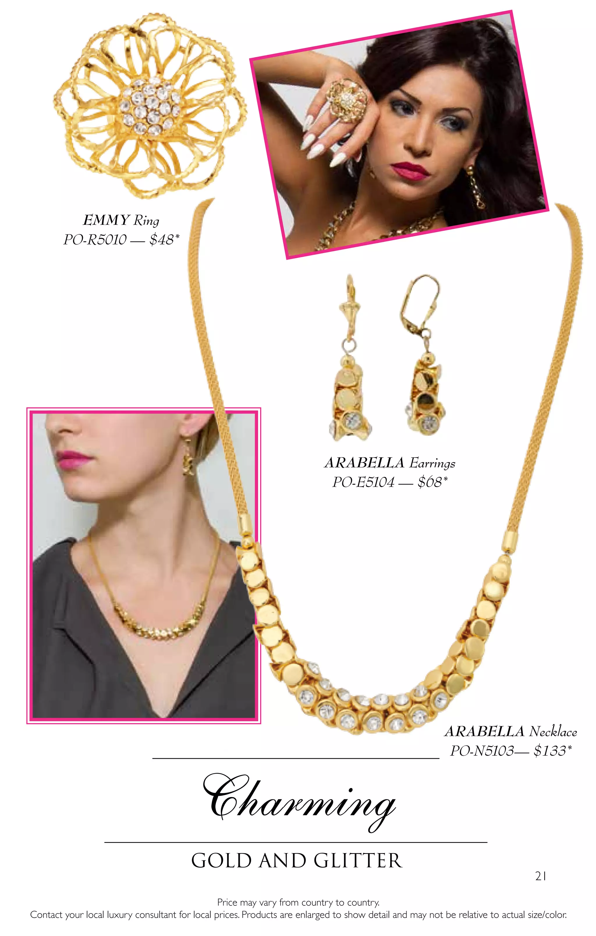 21
Charming
Gold and glitter
Price may vary from country to country.
Contact your local luxury consultant for local prices. Products are enlarged to show detail and may not be relative to actual size/color.
ARABELLA Necklace
PO-N5103— $133*
ARABELLA Earrings
PO-E5104 — $68*
EMMY Ring
PO-R5010 — $48*
 