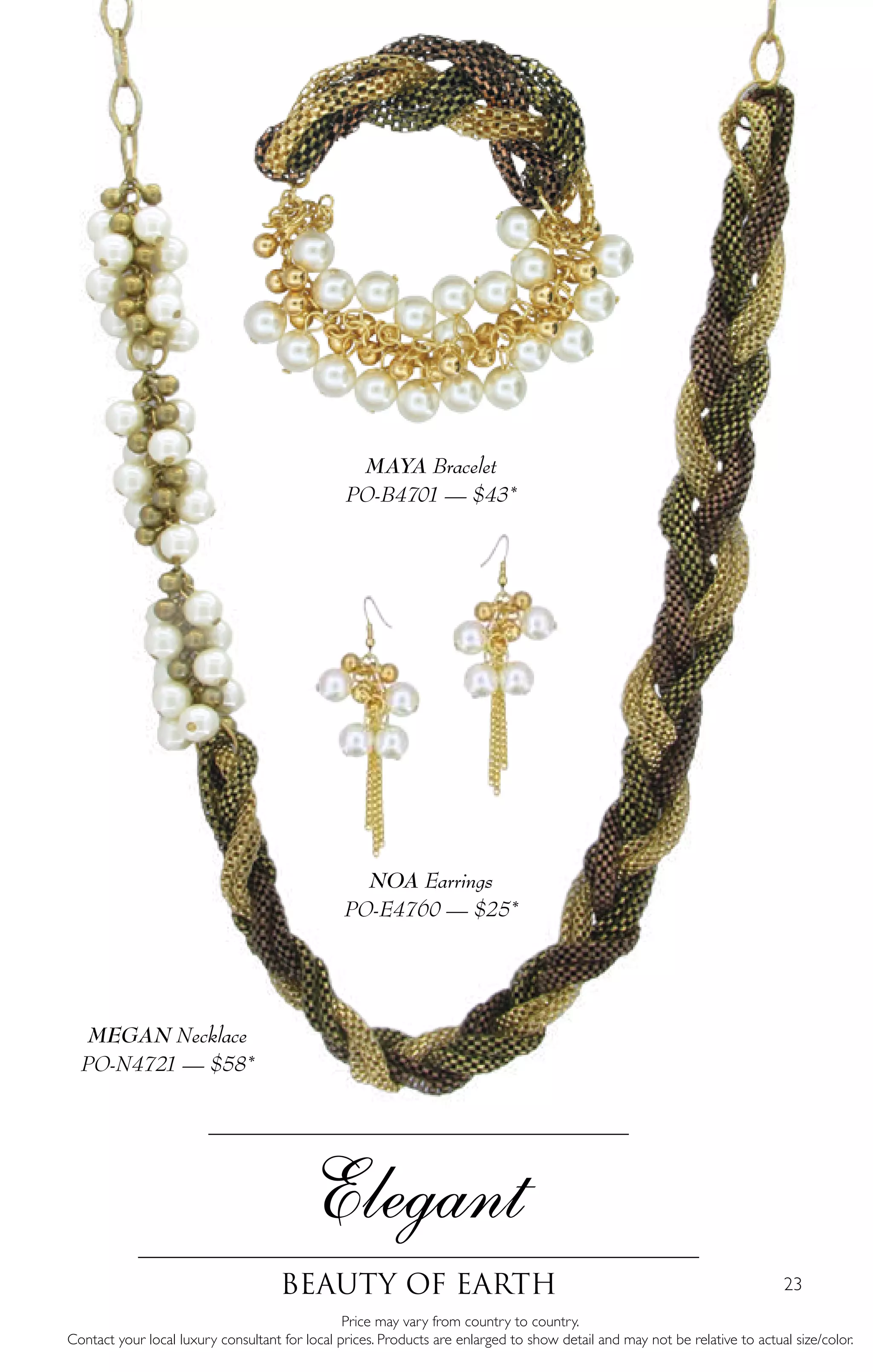 23
Elegant
Beauty of Earth
MEGAN Necklace
PO-N4721 — $58*
MAYA Bracelet
PO-B4701 — $43*
NOA Earrings
PO-E4760 — $25*
Price may vary from country to country.
Contact your local luxury consultant for local prices. Products are enlarged to show detail and may not be relative to actual size/color.
 