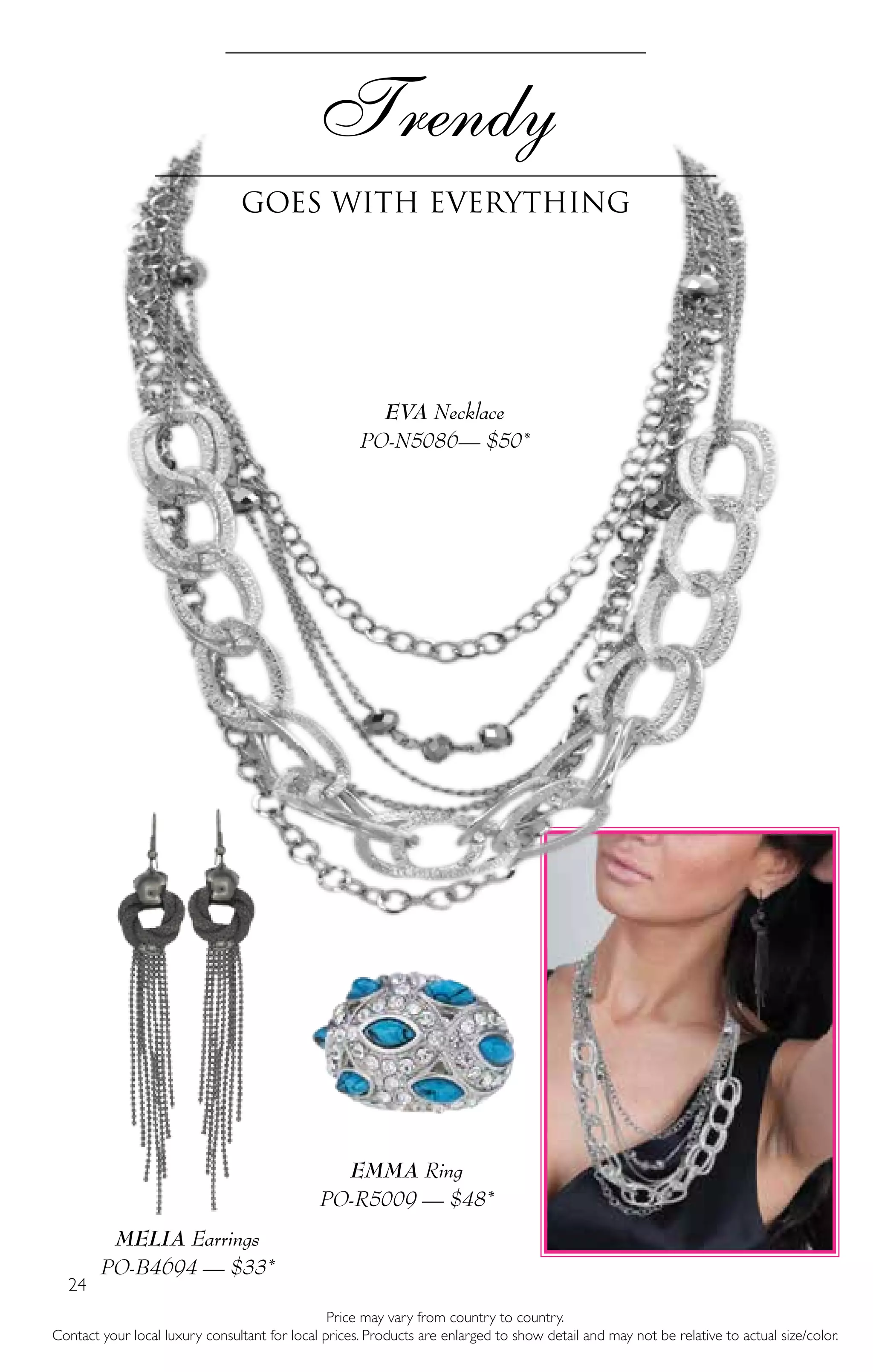 24
Trendy
Goes with everything
Price may vary from country to country.
Contact your local luxury consultant for local prices. Products are enlarged to show detail and may not be relative to actual size/color.
MELIA Earrings
PO-B4694 — $33*
EMMA Ring
PO-R5009 — $48*
EVA Necklace
PO-N5086— $50*
 
