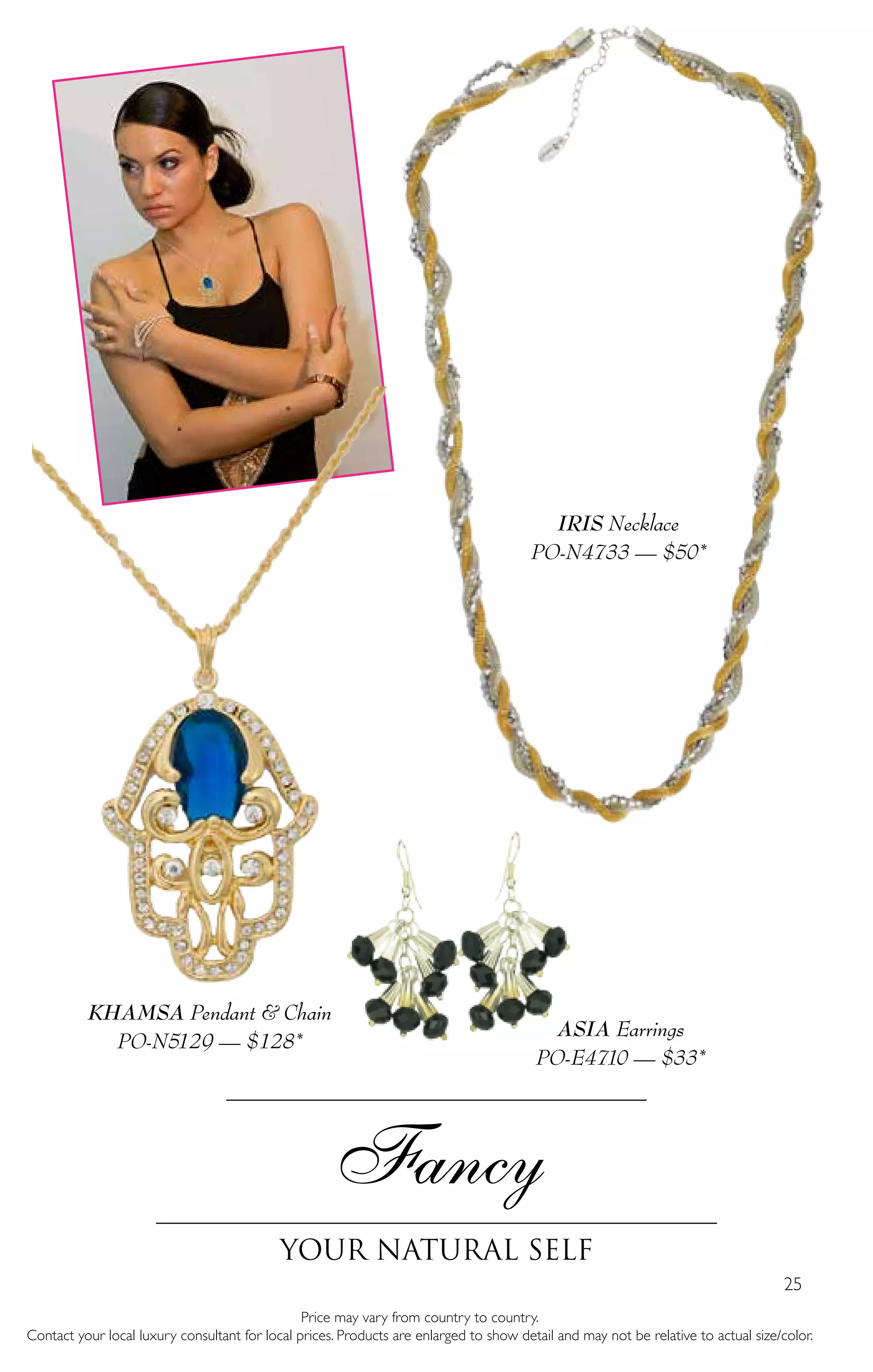 25
Fancy
Your Natural self
Price may vary from country to country.
Contact your local luxury consultant for local prices. Products are enlarged to show detail and may not be relative to actual size/color.
KHAMSA Pendant & Chain
PO-N5129 — $128*
ASIA Earrings
PO-E4710 — $33*
IRIS Necklace
PO-N4733 — $50*
 
