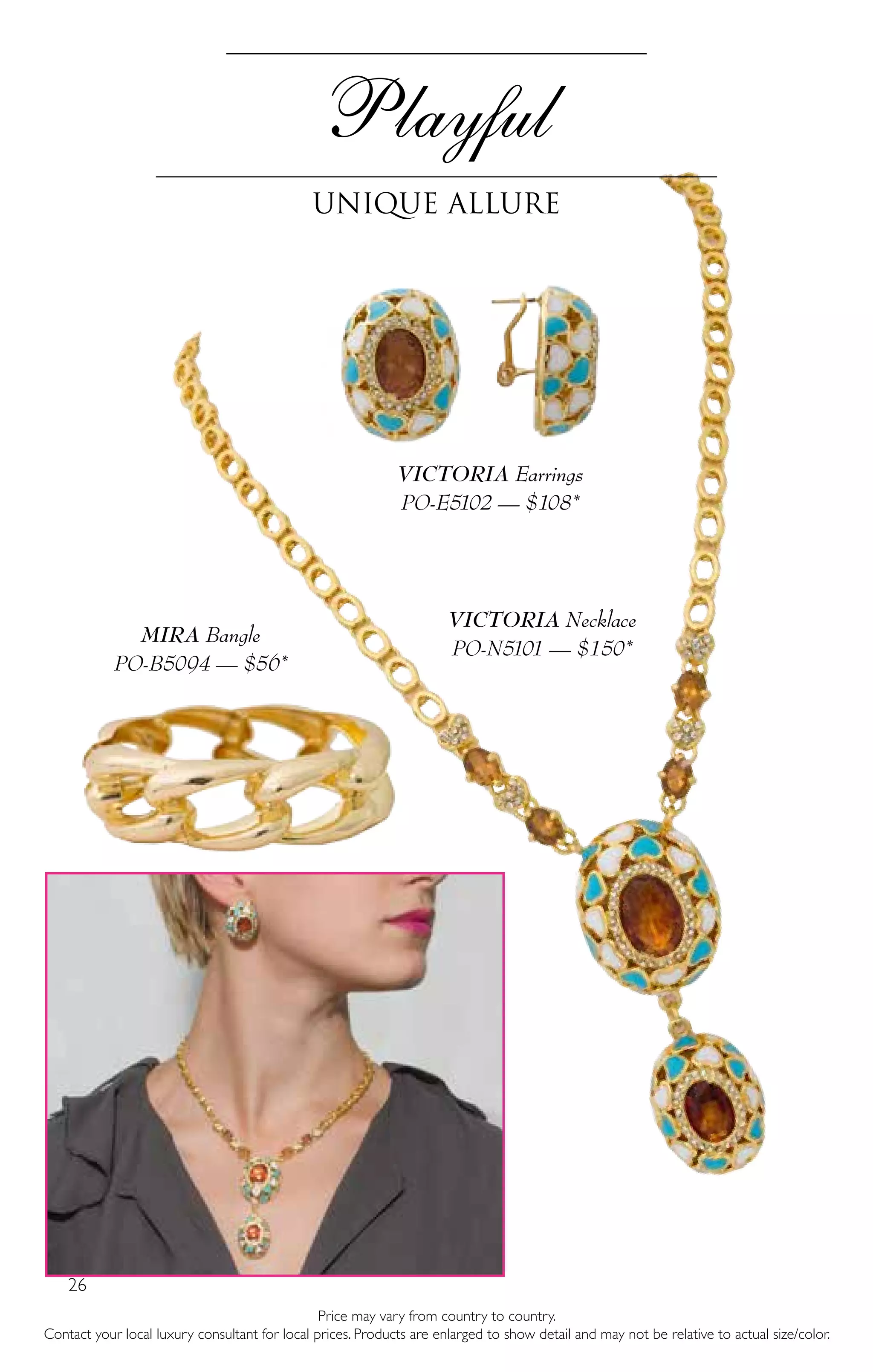 26
VICTORIA Necklace
PO-N5101 — $150*
Playful
Unique allure
Price may vary from country to country.
Contact your local luxury consultant for local prices. Products are enlarged to show detail and may not be relative to actual size/color.
VICTORIA Earrings
PO-E5102 — $108*
MIRA Bangle
PO-B5094 — $56*
 
